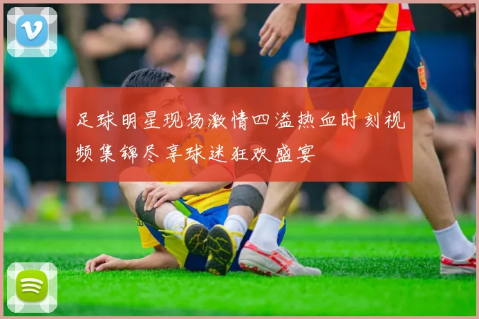 足球明星现场激情四溢热血时刻视频集锦尽享球迷狂欢盛宴
