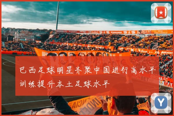 巴西足球明星齐聚中国进行高水平训练提升本土足球水平