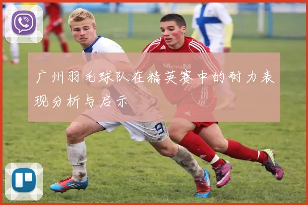 广州羽毛球队在精英赛中的耐力表现分析与启示