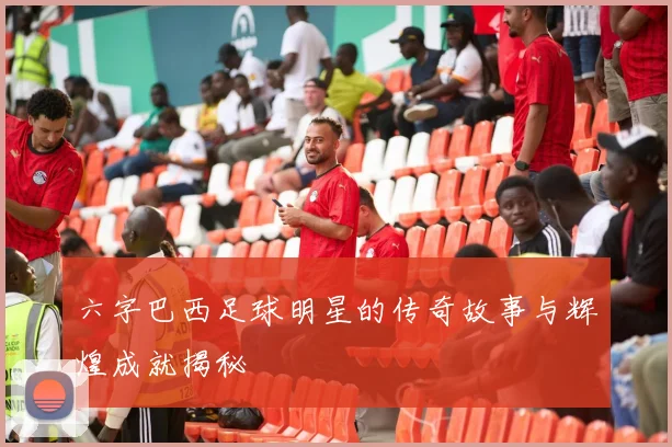 六字巴西足球明星的传奇故事与辉煌成就揭秘