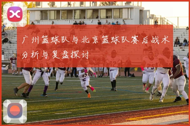 广州篮球队与北京篮球队赛后战术分析与复盘探讨