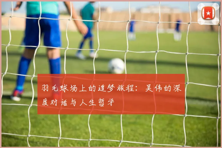 羽毛球场上的追梦旅程：吴伟的深度对话与人生哲学