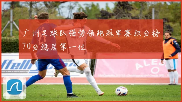 广州足球队强势领跑冠军赛积分榜70分稳居第一位