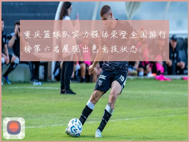重庆篮球队实力强劲荣登全国排行榜第六名展现出色竞技状态