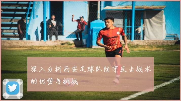 深入分析西安足球队防守反击战术的优势与挑战