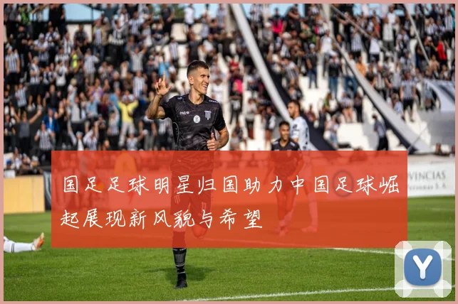 国足足球明星归国助力中国足球崛起展现新风貌与希望