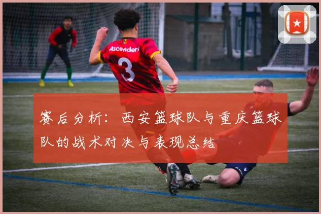 赛后分析：西安篮球队与重庆篮球队的战术对决与表现总结