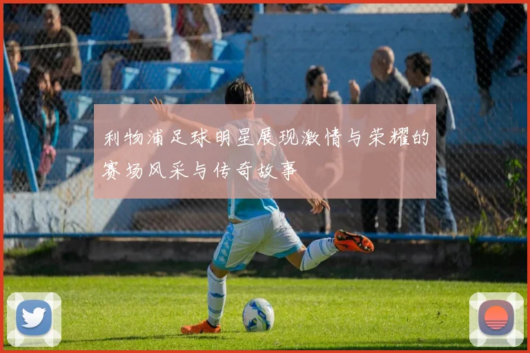 利物浦足球明星展现激情与荣耀的赛场风采与传奇故事