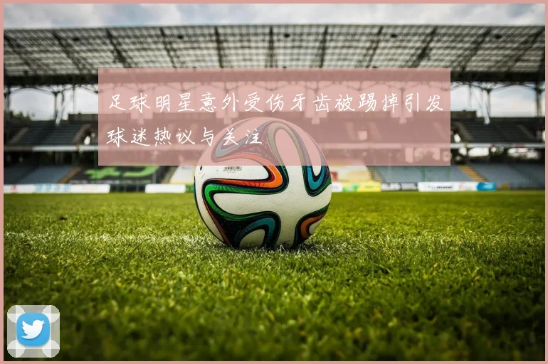 足球明星意外受伤牙齿被踢掉引发球迷热议与关注