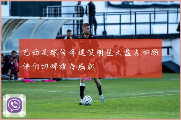 巴西足球传奇退役明星大盘点回顾他们的辉煌与成就