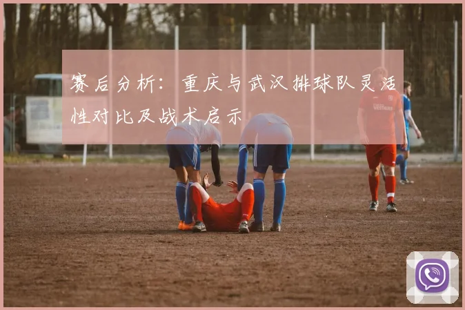 赛后分析：重庆与武汉排球队灵活性对比及战术启示