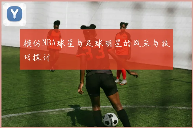模仿NBA球星与足球明星的风采与技巧探讨