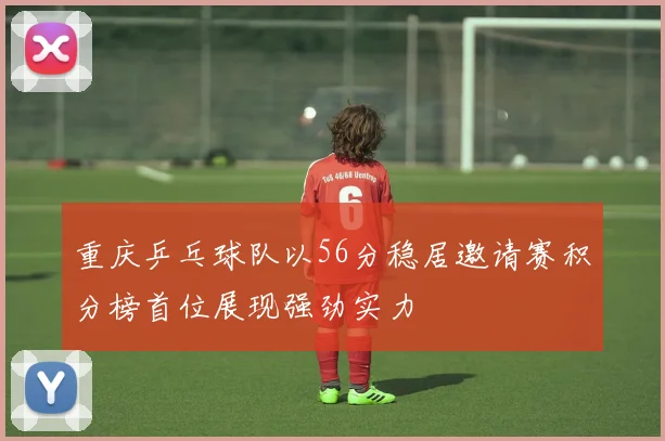 重庆乒乓球队以56分稳居邀请赛积分榜首位展现强劲实力