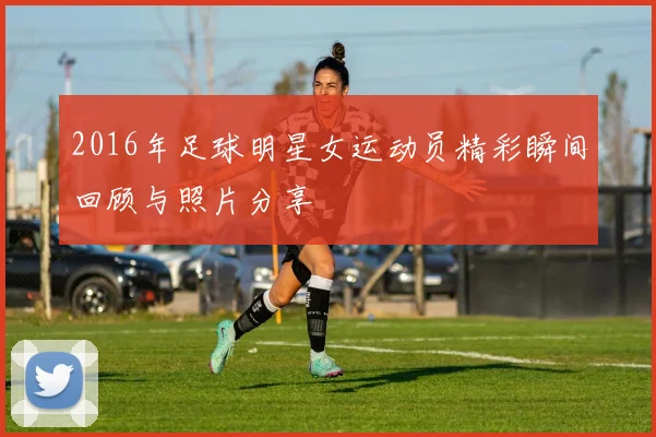 2016年足球明星女运动员精彩瞬间回顾与照片分享