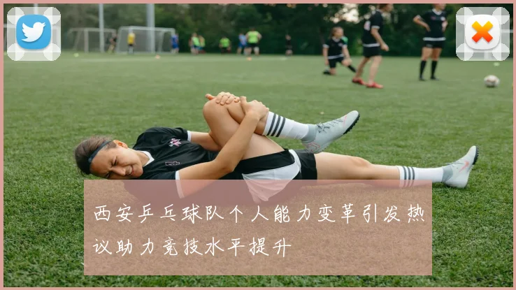 西安乒乓球队个人能力变革引发热议助力竞技水平提升