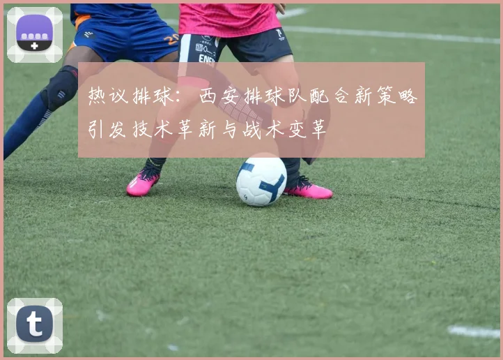 热议排球：西安排球队配合新策略引发技术革新与战术变革