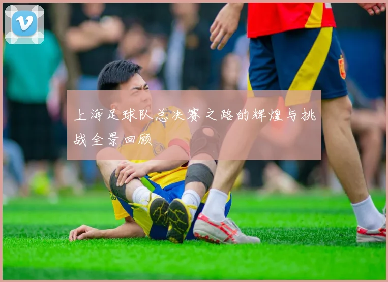 上海足球队总决赛之路的辉煌与挑战全景回顾
