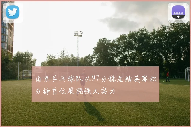 南京乒乓球队以97分稳居精英赛积分榜首位展现强大实力