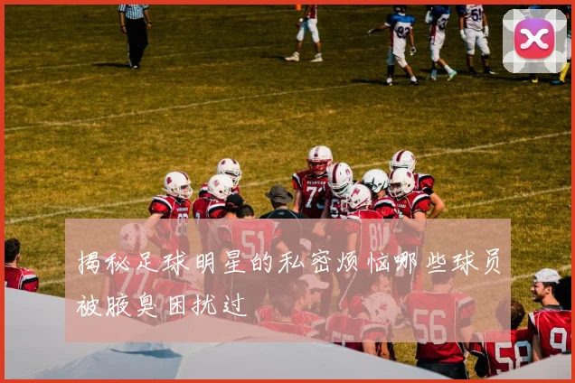 揭秘足球明星的私密烦恼哪些球员被腋臭困扰过