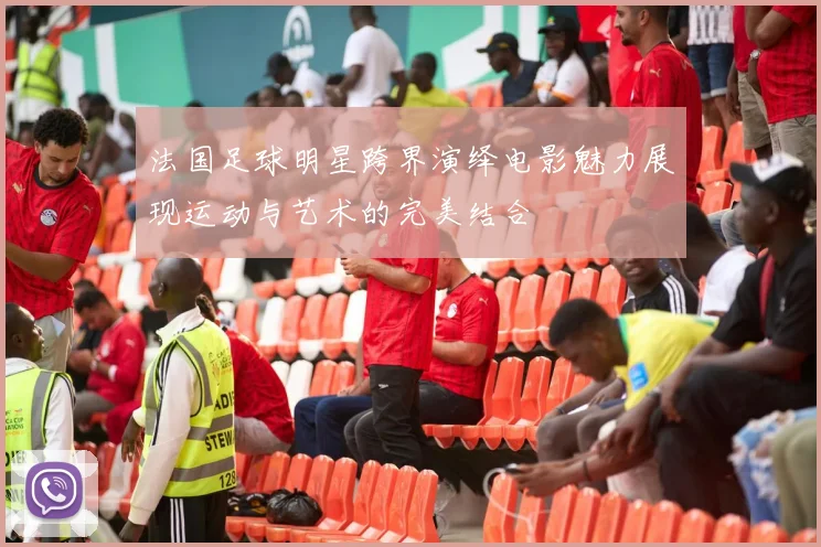 法国足球明星跨界演绎电影魅力展现运动与艺术的完美结合