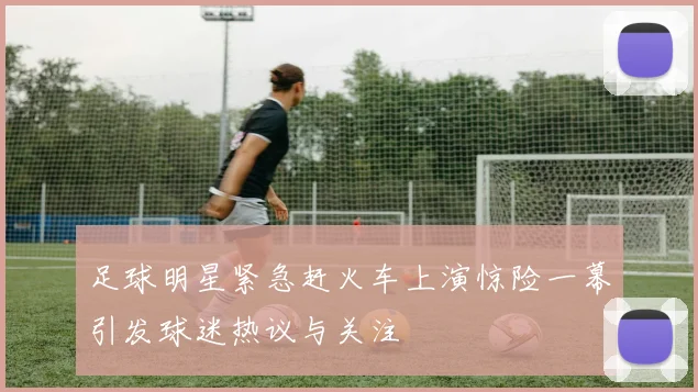 足球明星紧急赶火车上演惊险一幕引发球迷热议与关注
