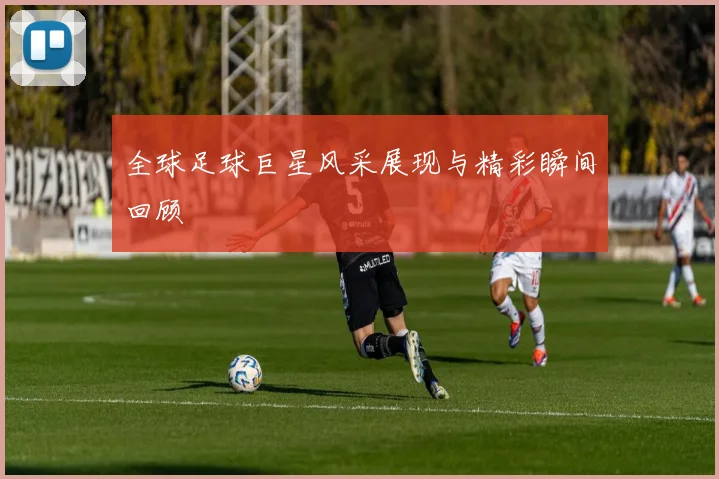 全球足球巨星风采展现与精彩瞬间回顾