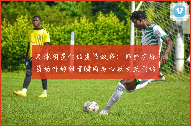 足球明星们的爱情故事：那些在绿茵场外的甜蜜瞬间与心动女友们的生活揭秘