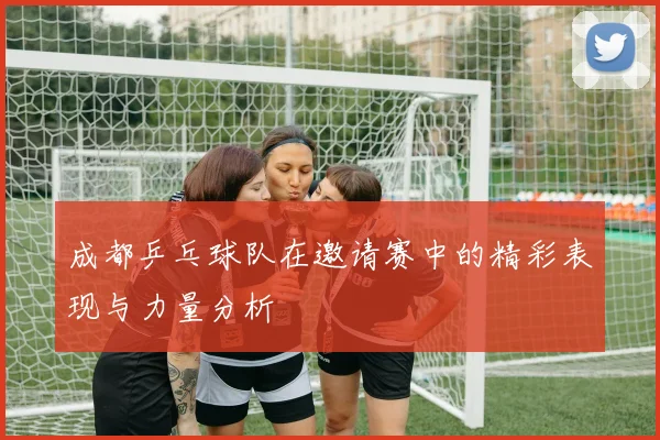 成都乒乓球队在邀请赛中的精彩表现与力量分析