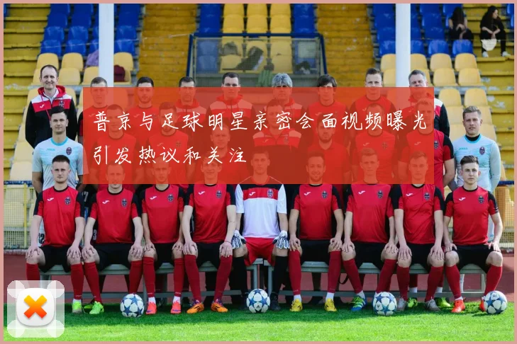 普京与足球明星亲密会面视频曝光引发热议和关注