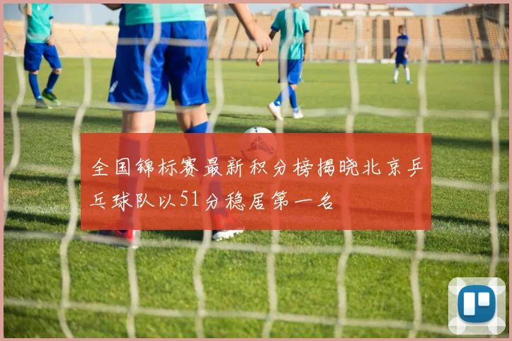 全国锦标赛最新积分榜揭晓北京乒乓球队以51分稳居第一名