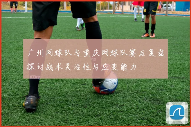 广州网球队与重庆网球队赛后复盘探讨战术灵活性与应变能力