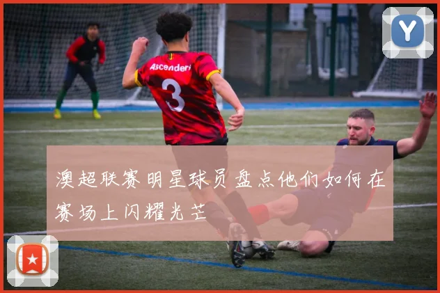 澳超联赛明星球员盘点他们如何在赛场上闪耀光芒