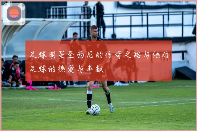 足球明星圣西尼的传奇之路与他对足球的热爱与奉献