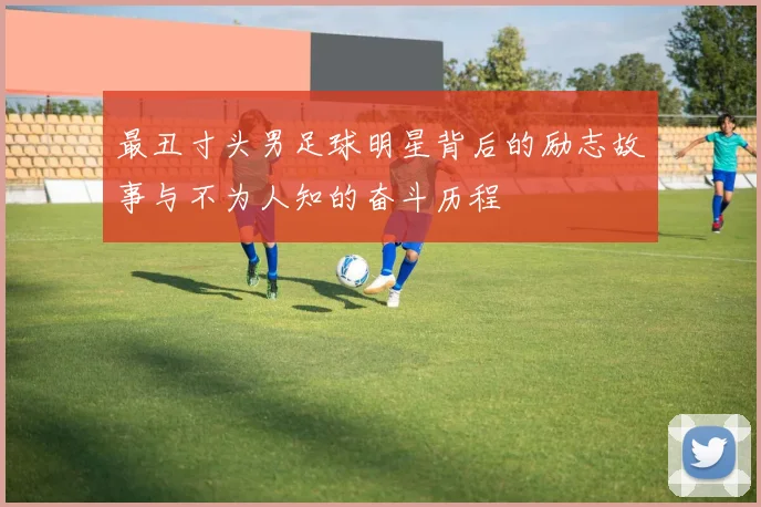 最丑寸头男足球明星背后的励志故事与不为人知的奋斗历程