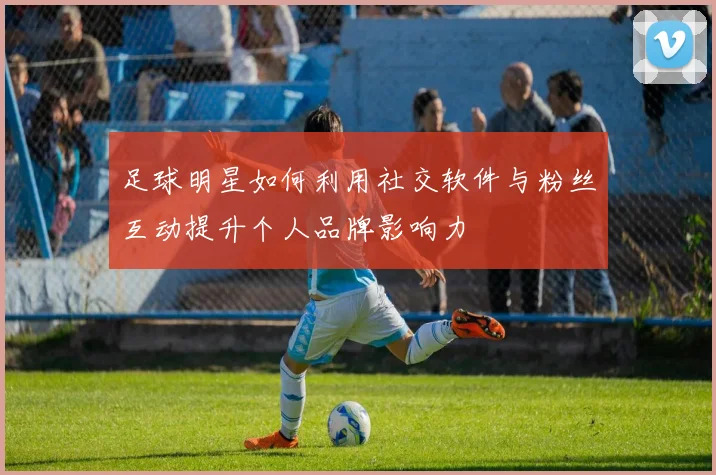 足球明星如何利用社交软件与粉丝互动提升个人品牌影响力