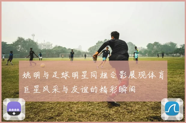 姚明与足球明星同框合影展现体育巨星风采与友谊的精彩瞬间