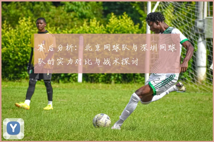 赛后分析：北京网球队与深圳网球队的实力对比与战术探讨