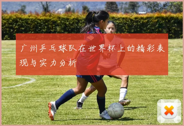 广州乒乓球队在世界杯上的精彩表现与实力分析