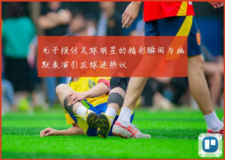 毛子模仿足球明星的精彩瞬间与幽默表演引发球迷热议