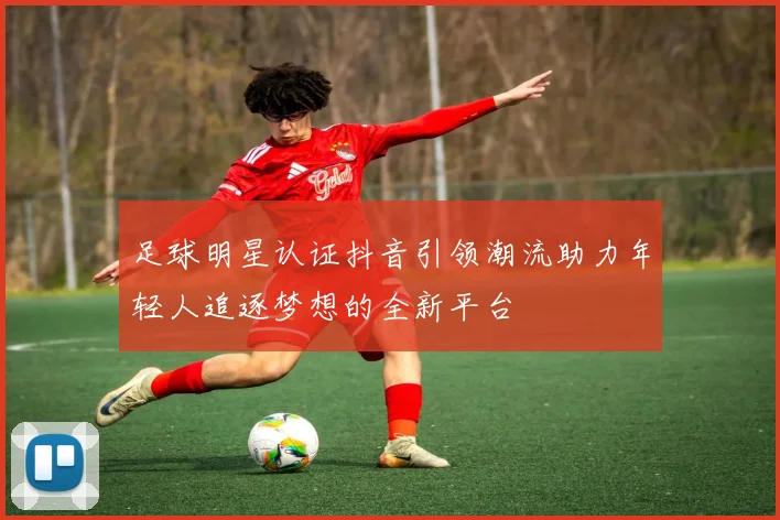 足球明星认证抖音引领潮流助力年轻人追逐梦想的全新平台