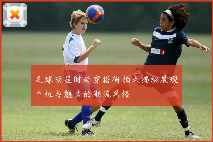 足球明星时尚穿搭街拍大揭秘展现个性与魅力的潮流风格