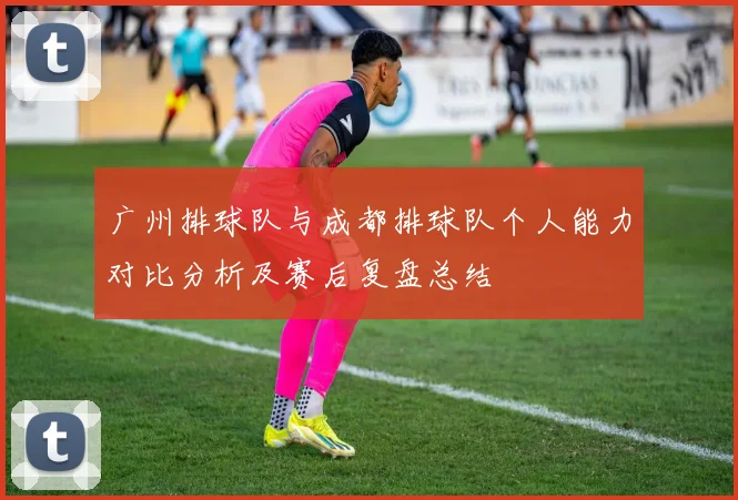 广州排球队与成都排球队个人能力对比分析及赛后复盘总结