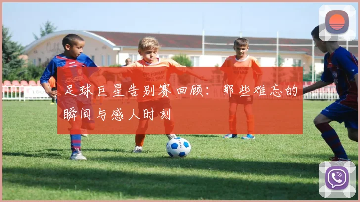 足球巨星告别赛回顾：那些难忘的瞬间与感人时刻