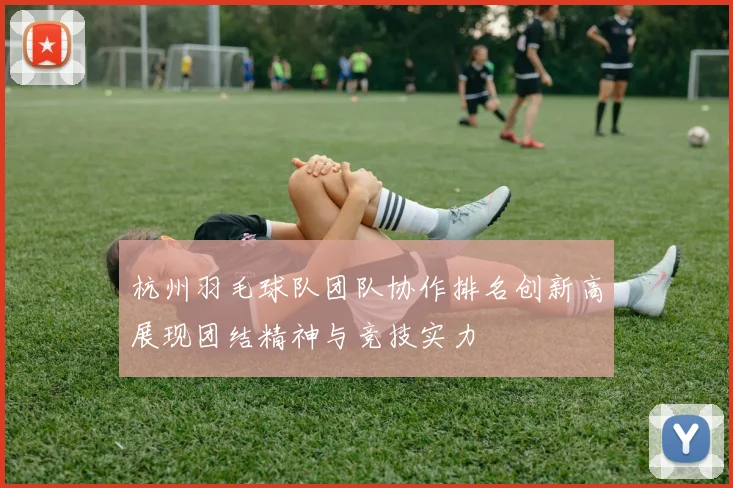 杭州羽毛球队团队协作排名创新高展现团结精神与竞技实力