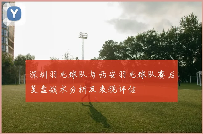 深圳羽毛球队与西安羽毛球队赛后复盘战术分析及表现评估