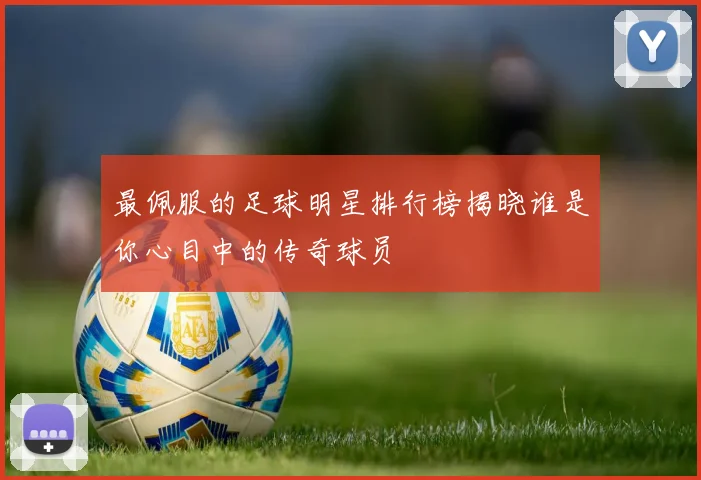 最佩服的足球明星排行榜揭晓谁是你心目中的传奇球员