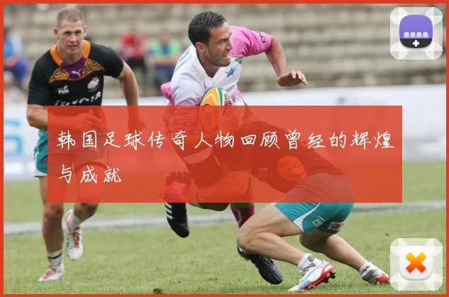 韩国足球传奇人物回顾曾经的辉煌与成就
