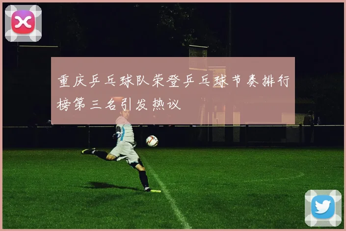 重庆乒乓球队荣登乒乓球节奏排行榜第三名引发热议