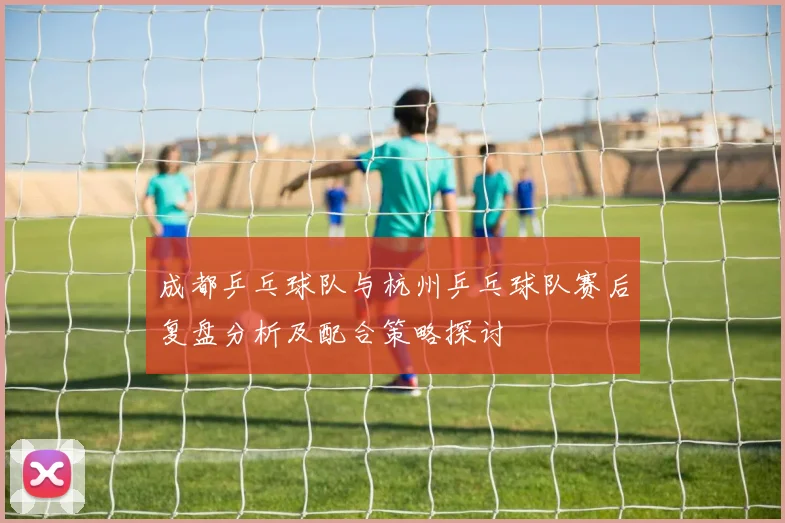 成都乒乓球队与杭州乒乓球队赛后复盘分析及配合策略探讨
