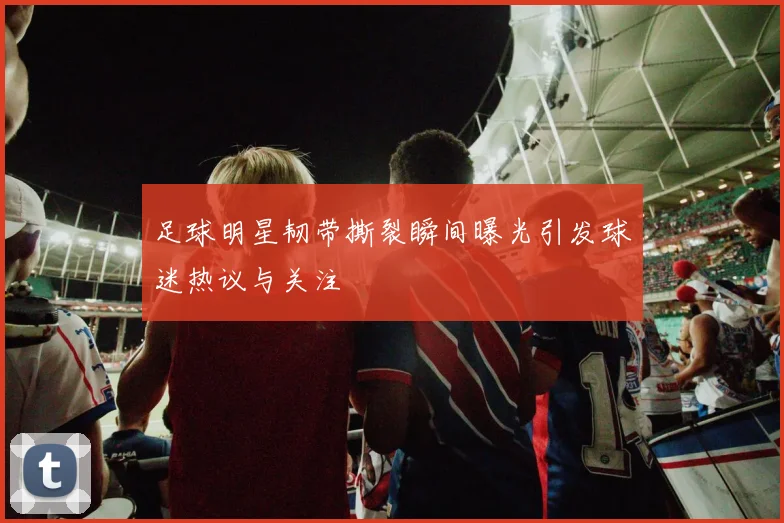 足球明星韧带撕裂瞬间曝光引发球迷热议与关注